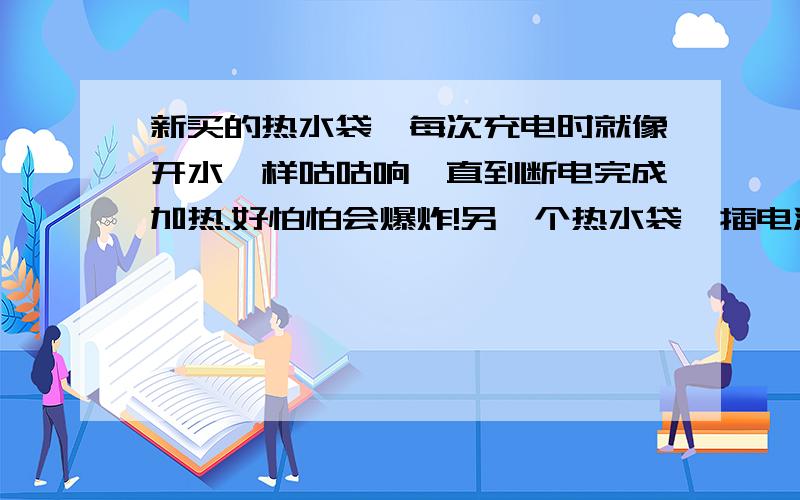 新买的热水袋,每次充电时就像开水一样咕咕响,直到断电完成加热.好怕怕会爆炸!另一个热水袋一插电源,就跳闸.平时电热丝烧水都不会跳,难道它的电压很高吗?第三个,每次充电没有声音响,但