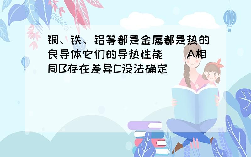 铜、铁、铝等都是金属都是热的良导体它们的导热性能（）A相同B存在差异C没法确定