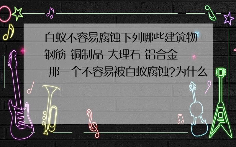 白蚁不容易腐蚀下列哪些建筑物钢筋 铜制品 大理石 铝合金 那一个不容易被白蚁腐蚀?为什么