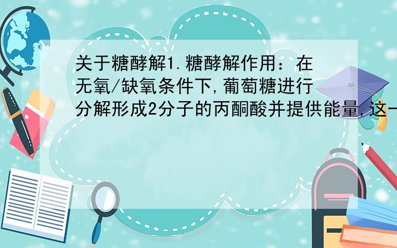 关于糖酵解1.糖酵解作用：在无氧/缺氧条件下,葡萄糖进行分解形成2分子的丙酮酸并提供能量,这一过程称为糖酵解作用.2.糖酵解在细胞质中进行.不论有氧还是无氧条件均能发生.请问糖酵解