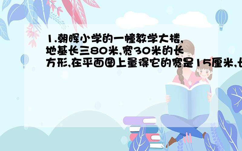 1.朝晖小学的一幢教学大楼,地基长三80米,宽30米的长方形,在平面图上量得它的宽是15厘米,长应是多少厘米?2.自来水公司要安装31米长的水管,现有3米和5米的两种水管,已知3米长的每根32元,安装