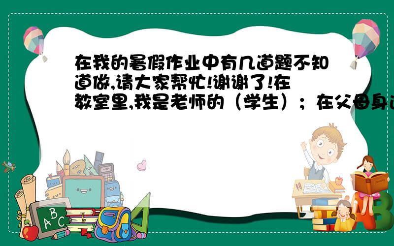 在我的暑假作业中有几道题不知道做,请大家帮忙!谢谢了!在教室里,我是老师的（学生）；在父母身边,我是爸爸妈妈的（孩子）；在祖父祖母眼中,我是他们的（  ）；在叔叔面前,我是他的（