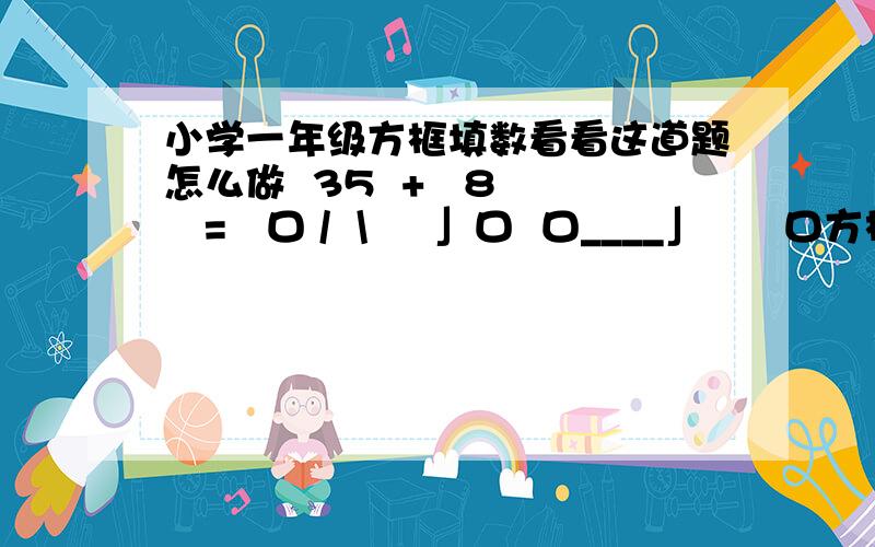 小学一年级方框填数看看这道题怎么做  35  +   8   =   口 /  \     」口  口____」      口方框内填数字