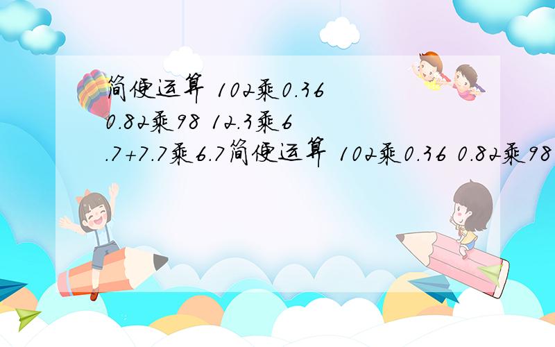 简便运算 102乘0.36 0.82乘98 12.3乘6.7+7.7乘6.7简便运算 102乘0.36 0.82乘98 12.3乘6.7+7.7乘6.7 用纸写哦