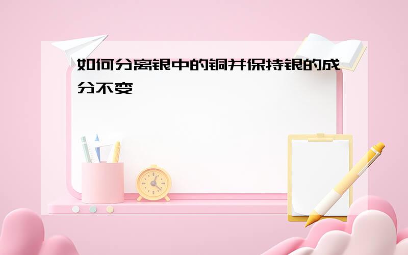 如何分离银中的铜并保持银的成分不变