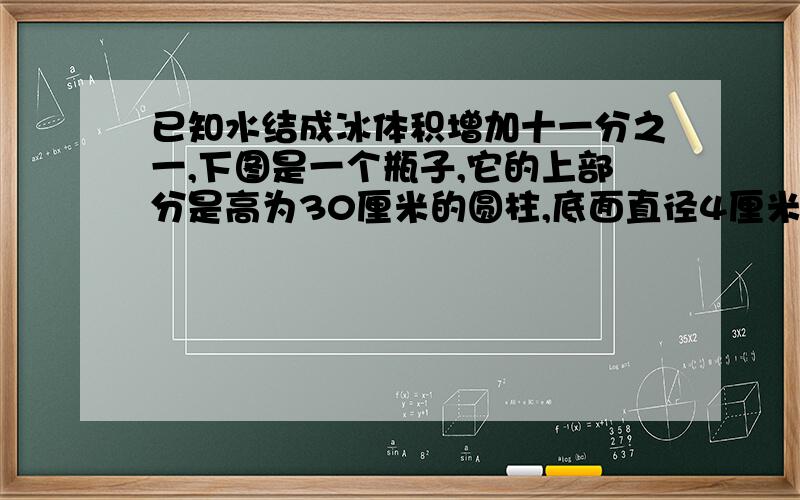 已知水结成冰体积增加十一分之一,下图是一个瓶子,它的上部分是高为30厘米的圆柱,底面直径4厘米,下部分是高为6厘米的圆锥,当满瓶的冰全部融化成水时,求水面的高度.