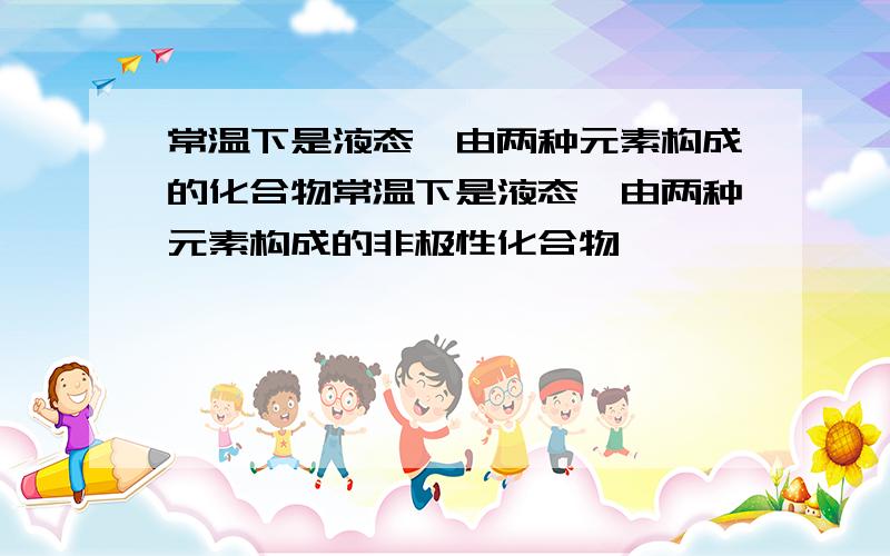 常温下是液态,由两种元素构成的化合物常温下是液态,由两种元素构成的非极性化合物