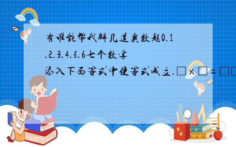 有谁能帮我解几道奥数题0.1.2.3.4.5.6七个数字添入下面等式中使等式成立.□×□=□□=□□÷□