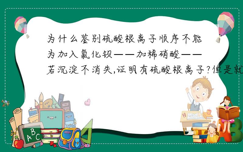 为什么鉴别硫酸根离子顺序不能为加入氯化钡——加稀硝酸——若沉淀不消失,证明有硫酸根离子?但是就算生成氯化银干扰,不是也有钡离子生成的沉淀吗?只要滴加硝酸不产生气泡不就行了?