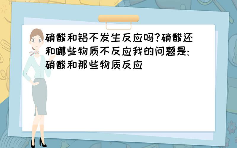 硝酸和铝不发生反应吗?硝酸还和哪些物质不反应我的问题是:硝酸和那些物质反应