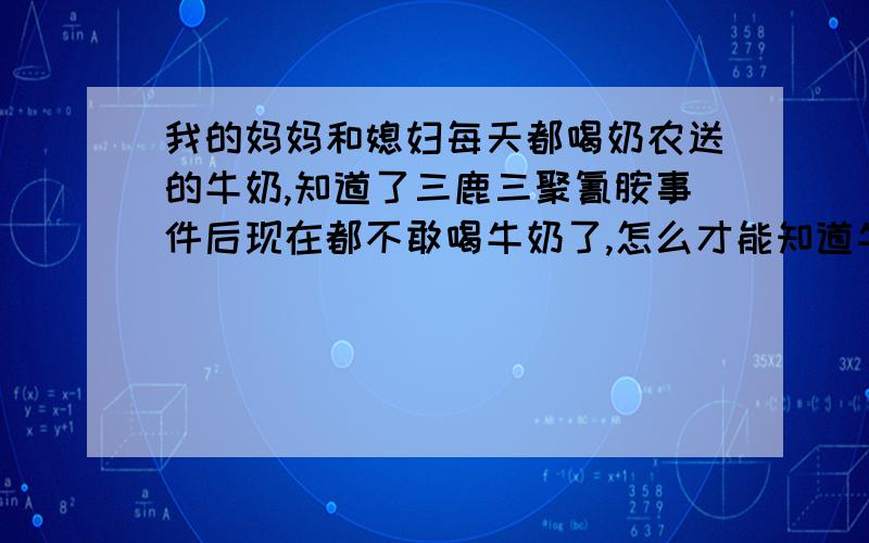 我的妈妈和媳妇每天都喝奶农送的牛奶,知道了三鹿三聚氰胺事件后现在都不敢喝牛奶了,怎么才能知道牛奶里有没有三聚氰胺和尿素啊?