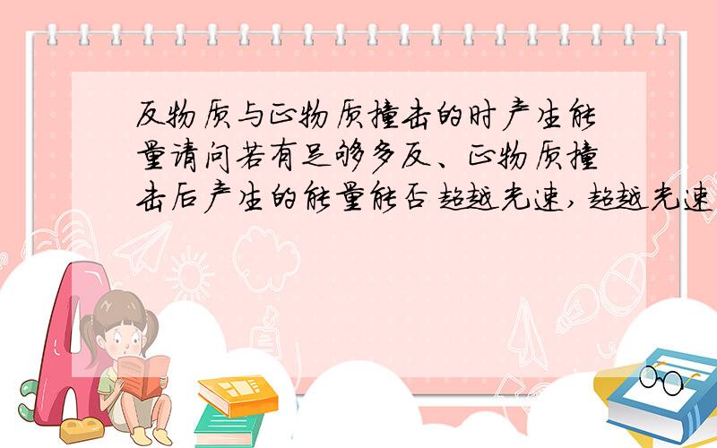 反物质与正物质撞击的时产生能量请问若有足够多反、正物质撞击后产生的能量能否超越光速,超越光速后时间和空间会有什么变化,求详述