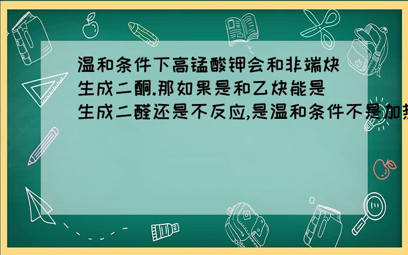 温和条件下高锰酸钾会和非端炔生成二酮.那如果是和乙炔能是生成二醛还是不反应,是温和条件不是加热