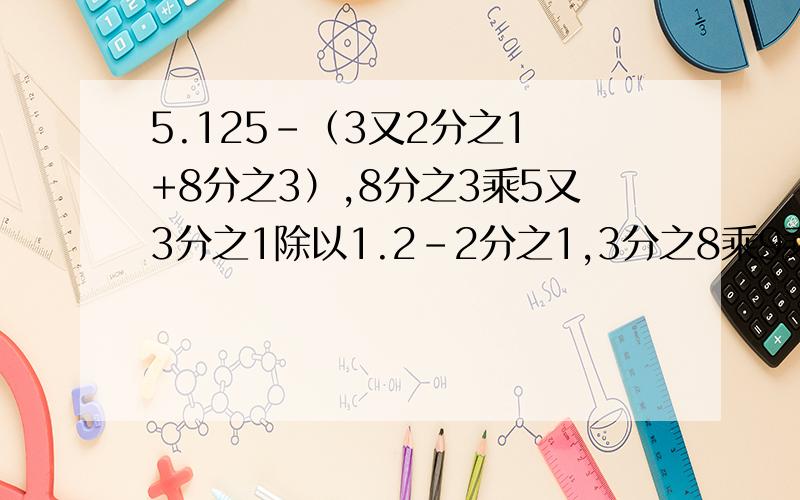 5.125-（3又2分之1 +8分之3）,8分之3乘5又3分之1除以1.2-2分之1,3分之8乘9乘12分之7,1.2除以3又4分之3乘8分之3,（7分之4+3分之2）乘8分之21