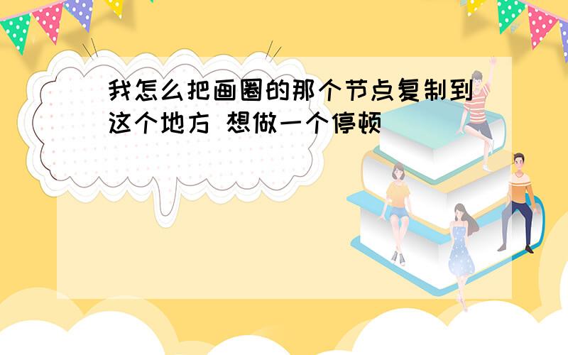 我怎么把画圈的那个节点复制到这个地方 想做一个停顿