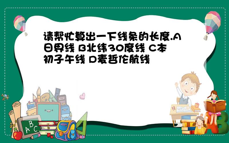 请帮忙算出一下线条的长度.A日界线 B北纬30度线 C本初子午线 D麦哲伦航线