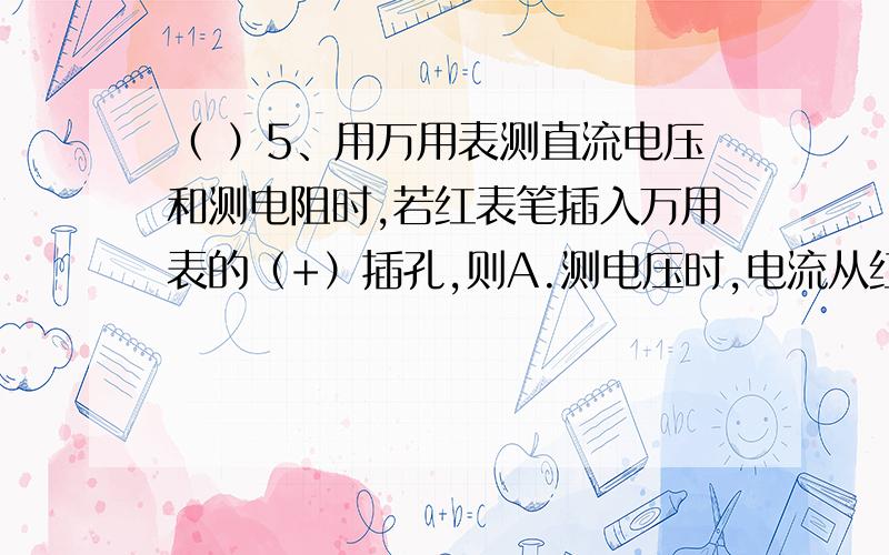 （ ）5、用万用表测直流电压和测电阻时,若红表笔插入万用表的（+）插孔,则A.测电压时,电流从红表笔流入万用表,测电阻时电流从红表笔流出万用表； B. 测电压、测电阻时电流均从红表笔流