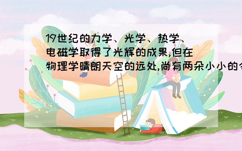 19世纪的力学、光学、热学、电磁学取得了光辉的成果,但在物理学晴朗天空的远处,尚有两朵小小的令人不安