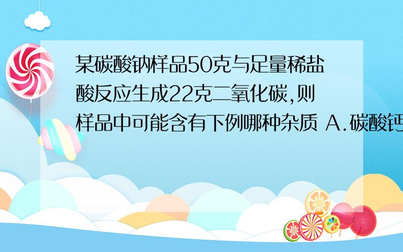 某碳酸钠样品50克与足量稀盐酸反应生成22克二氧化碳,则样品中可能含有下例哪种杂质 A.碳酸钙B.碳酸钾 C.碳酸镁 D.碳酸铜 为什么?