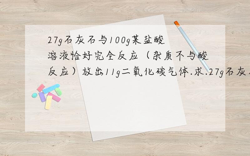 27g石灰石与100g某盐酸溶液恰好完全反应（杂质不与酸反应）放出11g二氧化碳气体.求.27g石灰石与100g某盐酸溶液恰好完全反应（杂质不与酸反应）放出11g二氧化碳气体.求①该盐酸中溶脂的质