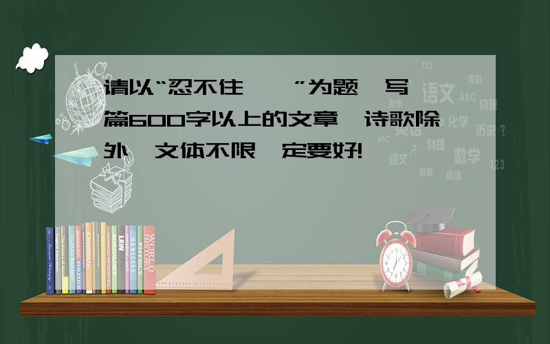 请以“忍不住——”为题,写一篇600字以上的文章,诗歌除外,文体不限一定要好!