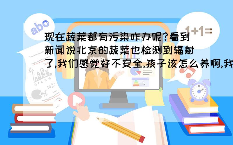 现在蔬菜都有污染咋办呢?看到新闻说北京的蔬菜也检测到辐射了,我们感觉好不安全,孩子该怎么养啊,我们上午在悦宝园和别的妈妈讨论时都有这种顾虑