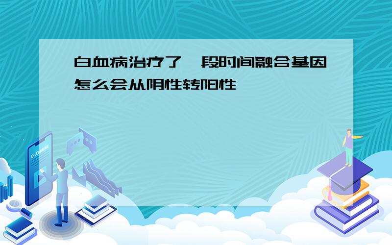 白血病治疗了一段时间融合基因怎么会从阴性转阳性