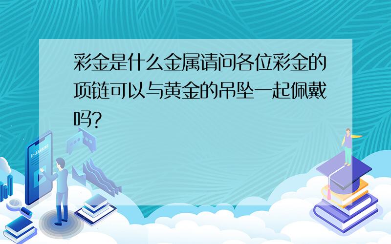 彩金是什么金属请问各位彩金的项链可以与黄金的吊坠一起佩戴吗?