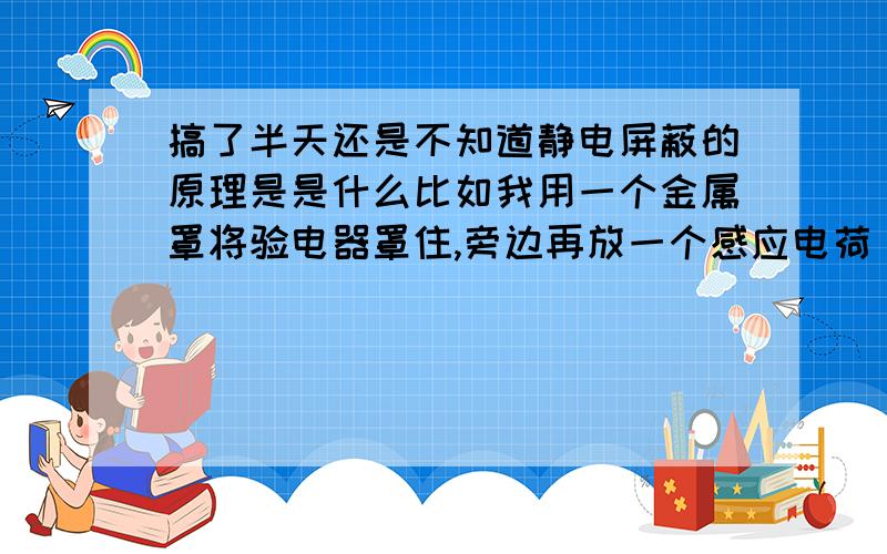 搞了半天还是不知道静电屏蔽的原理是是什么比如我用一个金属罩将验电器罩住,旁边再放一个感应电荷（正的）,那金属罩代替验电器被感应,那么金属罩上的电子会分层,外负里正,但这两层