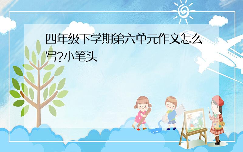 四年级下学期第六单元作文怎么写?小笔头