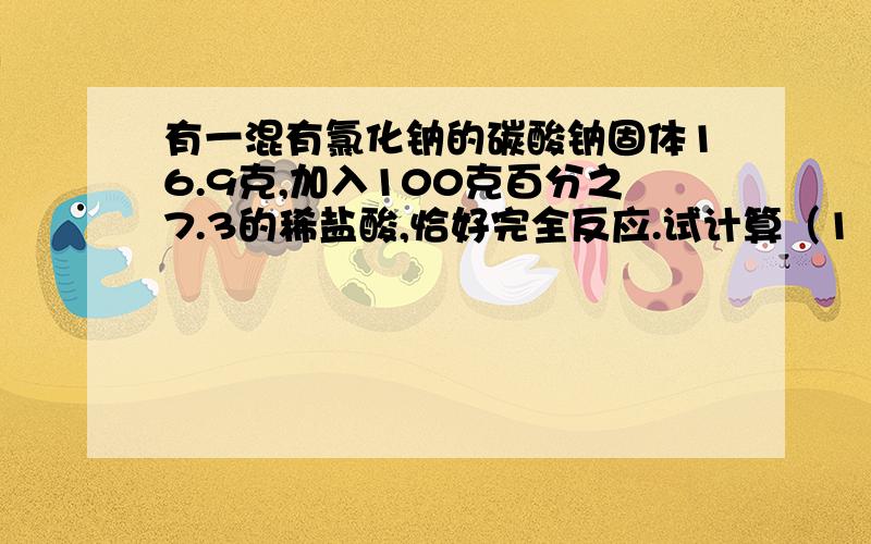 有一混有氯化钠的碳酸钠固体16.9克,加入100克百分之7.3的稀盐酸,恰好完全反应.试计算（1 ）碳酸钠的纯度：（2）反应后所得溶液中溶质的质量分数