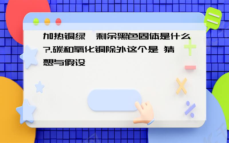 加热铜绿,剩余黑色固体是什么?.碳和氧化铜除外这个是 猜想与假设