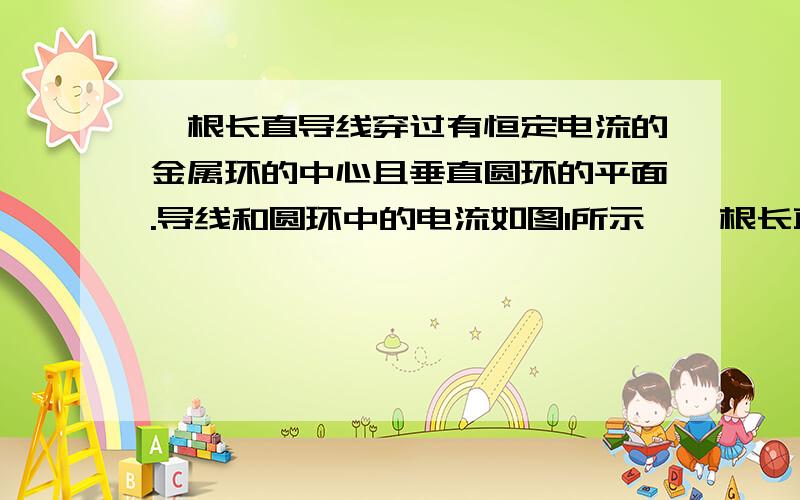 一根长直导线穿过有恒定电流的金属环的中心且垂直圆环的平面.导线和圆环中的电流如图1所示,一根长直导线穿过载有恒定电流的金属圆环的中心且垂直于环的平面,导线和环中电流方向如图