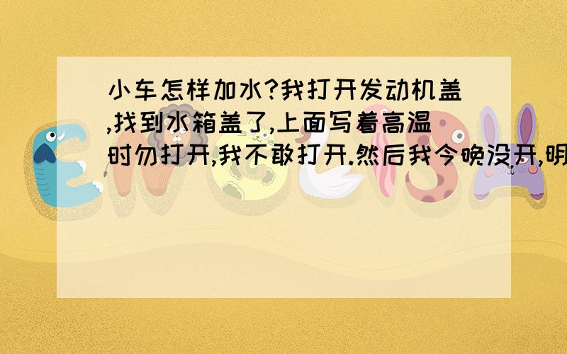 小车怎样加水?我打开发动机盖,找到水箱盖了,上面写着高温时勿打开,我不敢打开.然后我今晚没开,明天早上起来加水,这样可以吗?怎么加,要加多少,我明天早上起来直接打开水箱盖往里面倒水