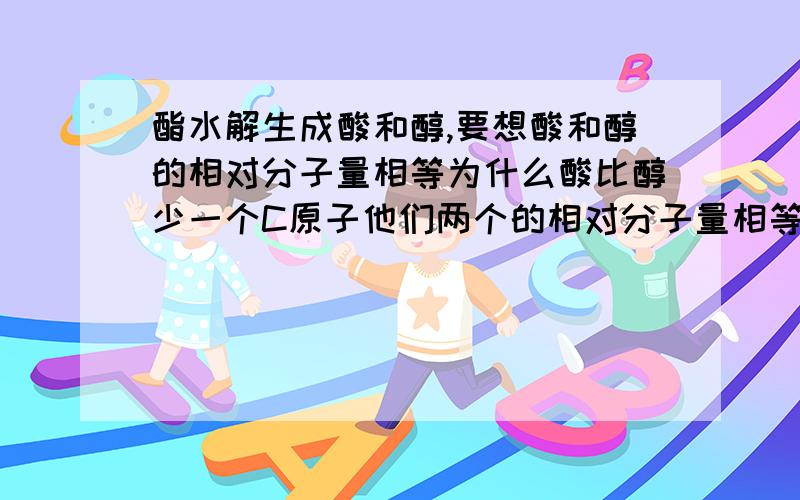 酯水解生成酸和醇,要想酸和醇的相对分子量相等为什么酸比醇少一个C原子他们两个的相对分子量相等?