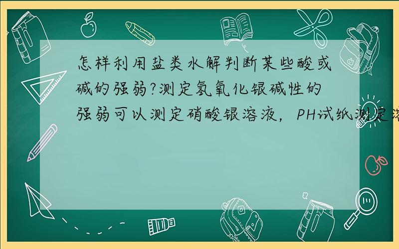 怎样利用盐类水解判断某些酸或碱的强弱?测定氢氧化银碱性的强弱可以测定硝酸银溶液，PH试纸测定溶液酸碱若PH7说明是强碱