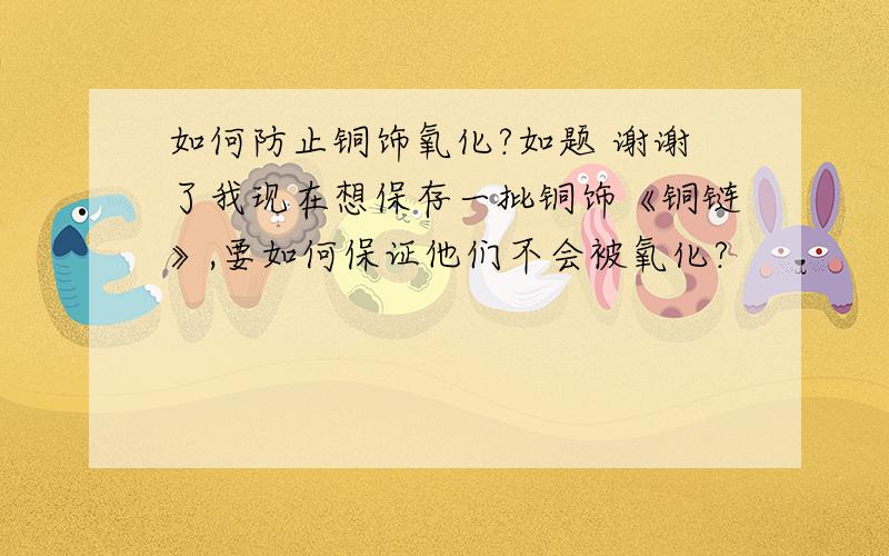 如何防止铜饰氧化?如题 谢谢了我现在想保存一批铜饰《铜链》,要如何保证他们不会被氧化?