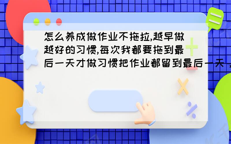 怎么养成做作业不拖拉,越早做越好的习惯,每次我都要拖到最后一天才做习惯把作业都留到最后一天，导致最后一天晚上非常痛苦，要熬夜到很迟，想改掉这个坏习惯 T T