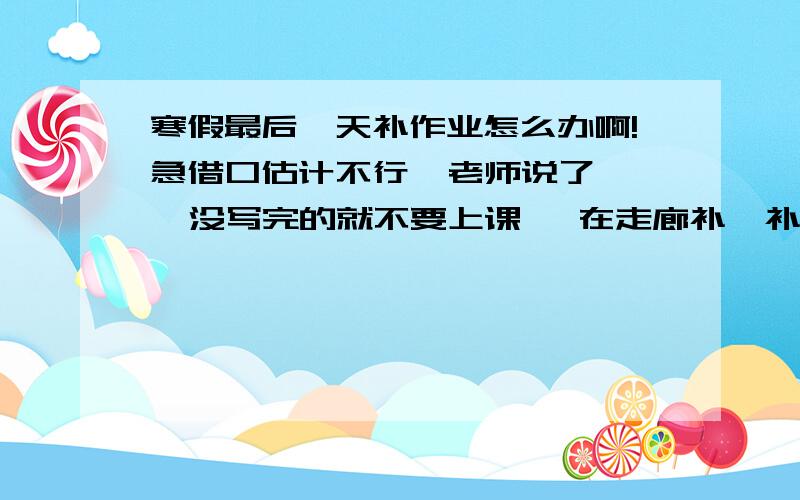 寒假最后一天补作业怎么办啊!急借口估计不行  老师说了   没写完的就不要上课   在走廊补  补完再上课   咋办啊   不感尝试借口    哪位坏同学给个法子   这个老师具体会不会这样还不知道