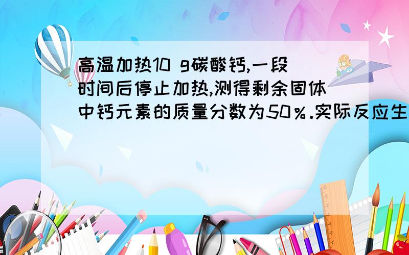 高温加热10 g碳酸钙,一段时间后停止加热,测得剩余固体中钙元素的质量分数为50％.实际反应生成的二氧化碳是多少克?不要百度上的答案,不懂.