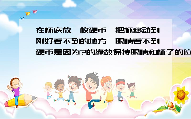 在杯底放一枚硬币,把杯移动到刚好看不到的地方,眼睛看不到硬币是因为?的缘故保持眼睛和杯子的位置不变请另一位同学向杯里倒水,你将会观察到的现象是什么?请解释产生这一现象的原因