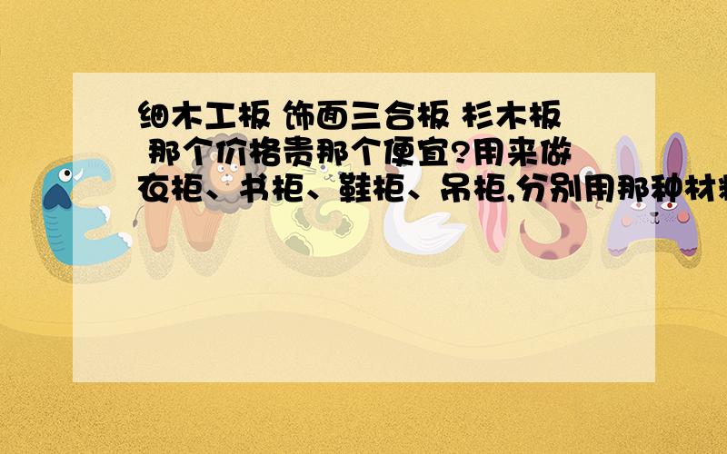 细木工板 饰面三合板 杉木板 那个价格贵那个便宜?用来做衣柜、书柜、鞋柜、吊柜,分别用那种材料更好些