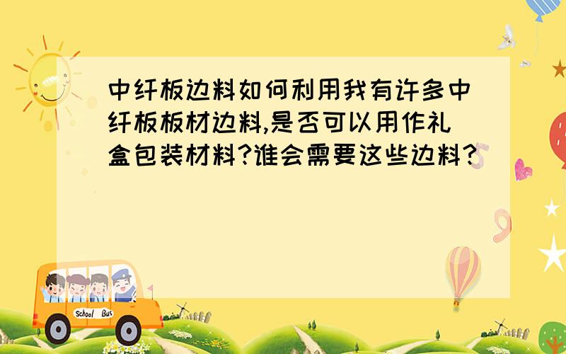 中纤板边料如何利用我有许多中纤板板材边料,是否可以用作礼盒包装材料?谁会需要这些边料?