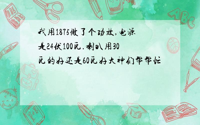 我用1875做了个功放,电源是24伏100瓦.喇叭用30瓦的好还是60瓦好大神们帮帮忙