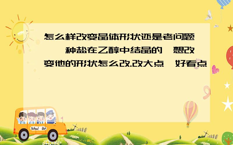 怎么样改变晶体形状还是老问题,一种盐在乙醇中结晶的,想改变他的形状怎么改.改大点,好看点