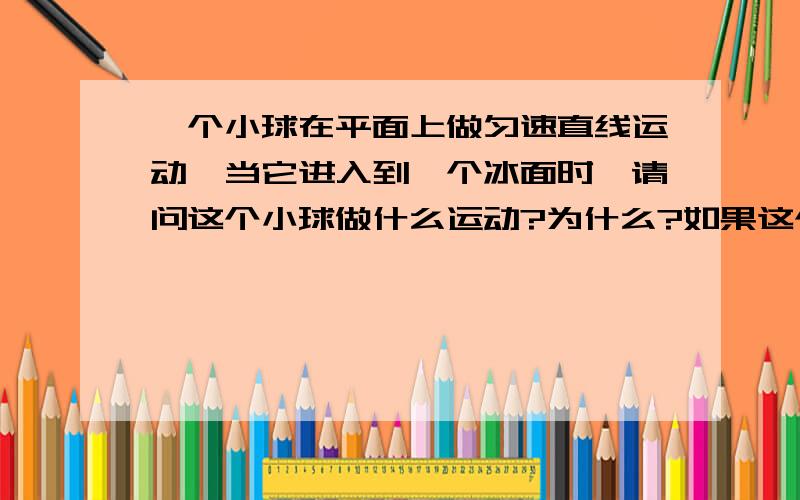 一个小球在平面上做匀速直线运动,当它进入到一个冰面时,请问这个小球做什么运动?为什么?如果这个小球做的是加速/减速/不规则运动时,当它进入到一个冰面时,请问这个小球做什么运动?为