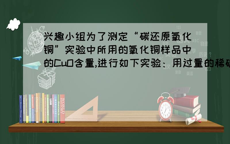 兴趣小组为了测定“碳还原氧化铜”实验中所用的氧化铜样品中的CuO含量,进行如下实验：用过量的稀硫酸溶解5g样品（杂质不与硫酸反应且不溶于水）,过滤,取100g滤液,向其中加入NaOH溶液,所