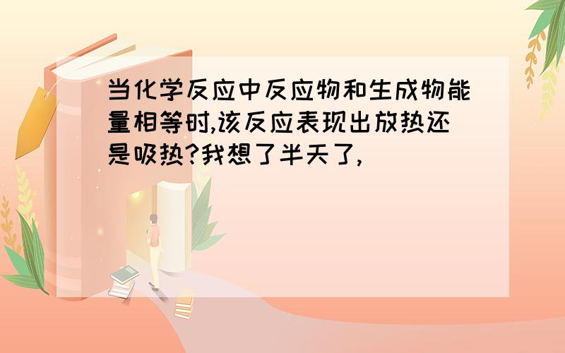 当化学反应中反应物和生成物能量相等时,该反应表现出放热还是吸热?我想了半天了,