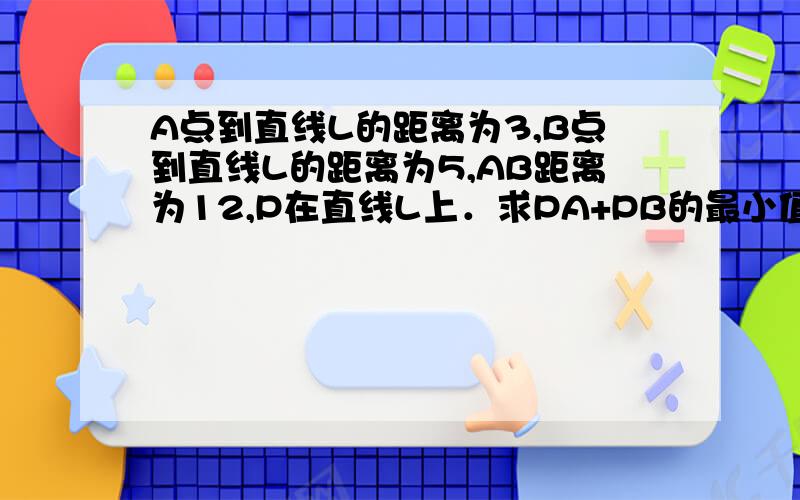 A点到直线L的距离为3,B点到直线L的距离为5,AB距离为12,P在直线L上．求PA+PB的最小值!