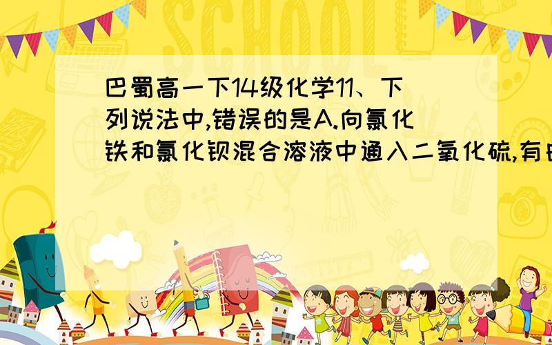 巴蜀高一下14级化学11、下列说法中,错误的是A.向氯化铁和氯化钡混合溶液中通入二氧化硫,有白色沉淀生成B.二氧化硫的水溶液能使紫色石蕊变红,说明它能和水反应生成亚硫酸C.实验室可用氢